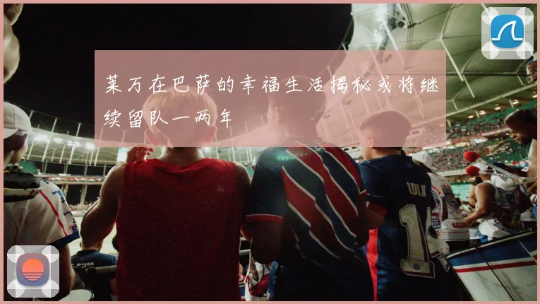 莱万在巴萨的幸福生活揭秘或将继续留队一两年