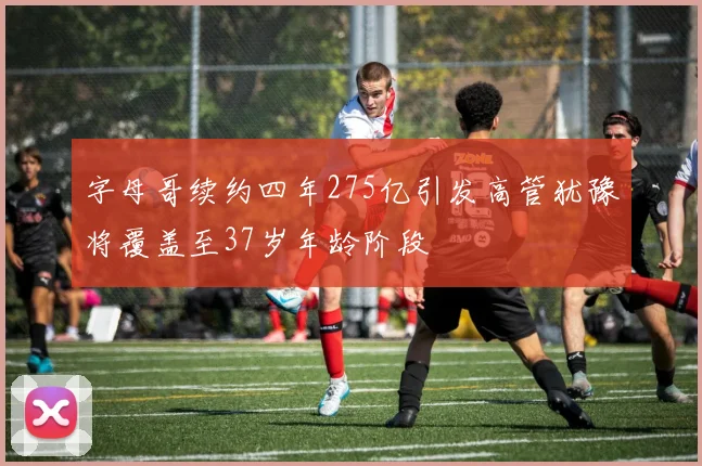 字母哥续约四年275亿引发高管犹豫将覆盖至37岁年龄阶段