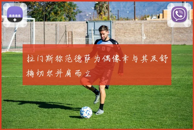 拉门斯称范德萨为偶像幸与其及舒梅切尔并肩而立