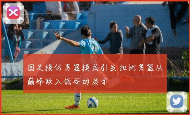 国足模仿男篮模式引发担忧男篮从巅峰跌入低谷的启示