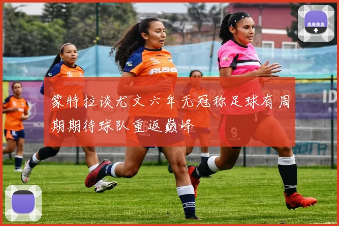 蒙特拉谈尤文六年无冠称足球有周期期待球队重返巅峰