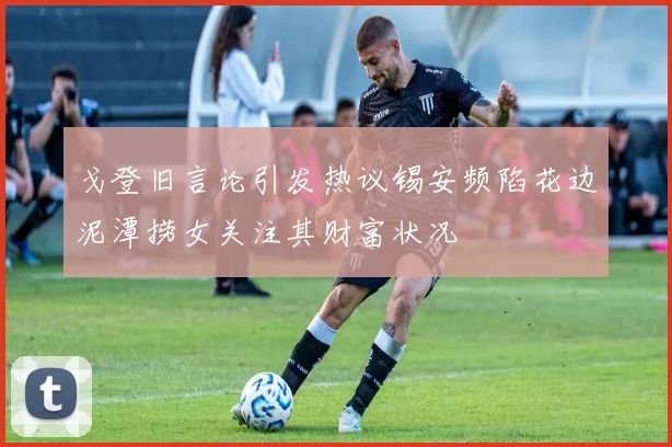 戈登旧言论引发热议锡安频陷花边泥潭捞女关注其财富状况