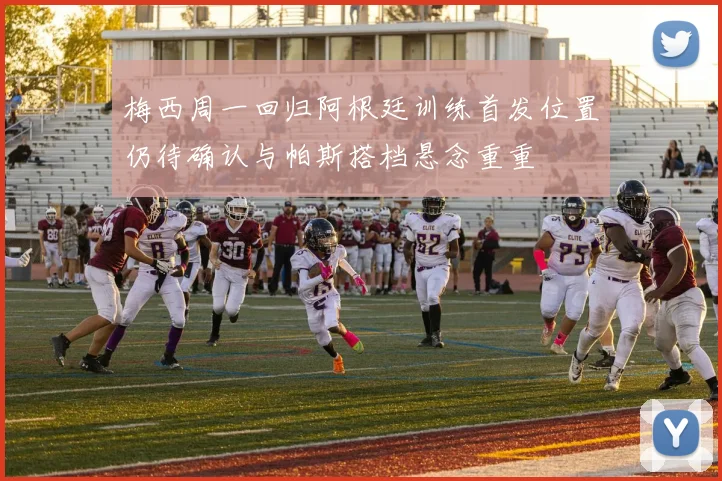 梅西周一回归阿根廷训练首发位置仍待确认与帕斯搭档悬念重重