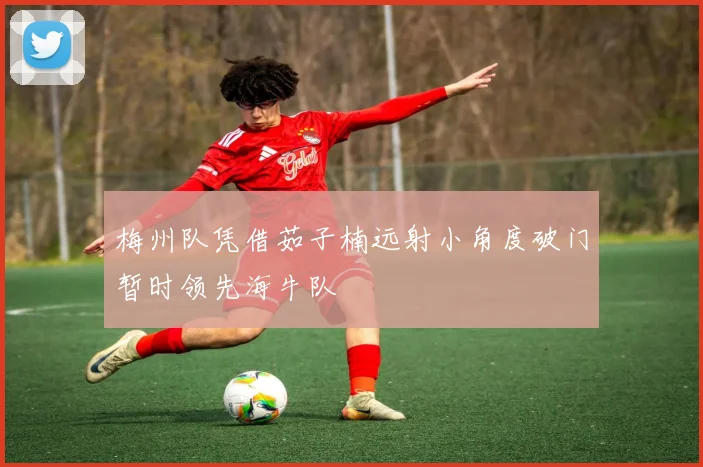 梅州队凭借茹子楠远射小角度破门暂时领先海牛队