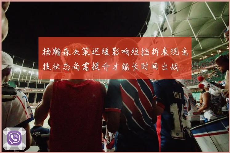 杨瀚森决策迟缓影响短挡拆表现竞技状态尚需提升才能长时间出战