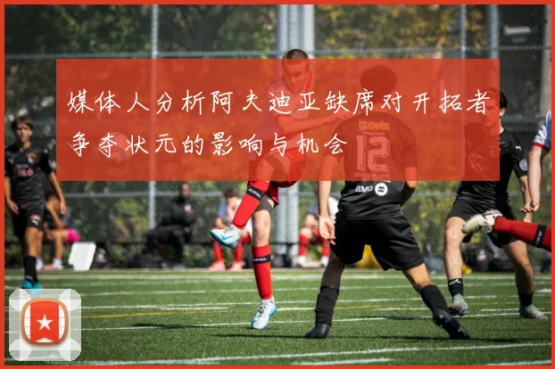 媒体人分析阿夫迪亚缺席对开拓者争夺状元的影响与机会