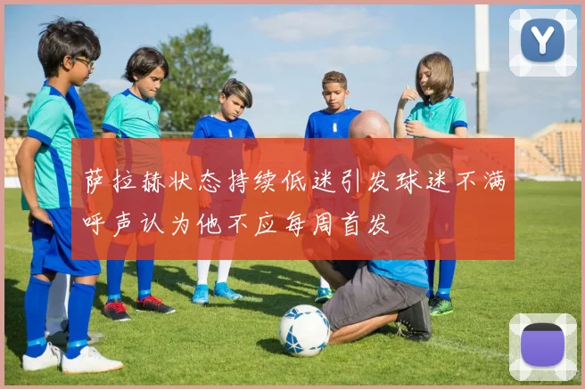 萨拉赫状态持续低迷引发球迷不满呼声认为他不应每周首发