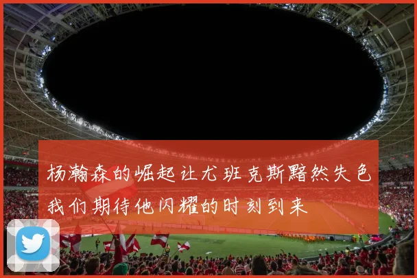 杨瀚森的崛起让尤班克斯黯然失色我们期待他闪耀的时刻到来