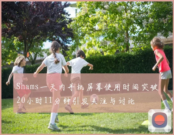 Shams一天内手机屏幕使用时间突破20小时11分钟引发关注与讨论