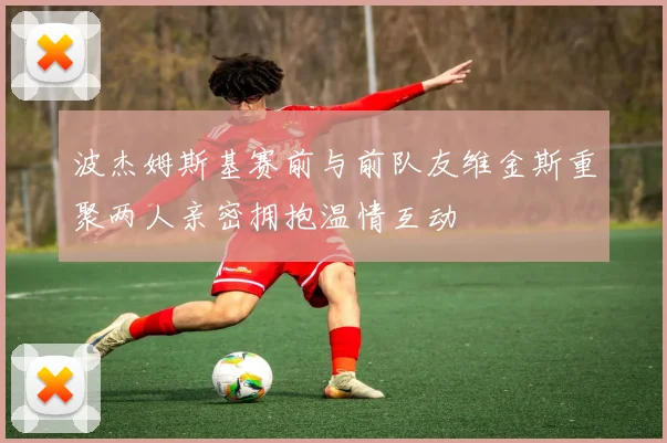 波杰姆斯基赛前与前队友维金斯重聚两人亲密拥抱温情互动