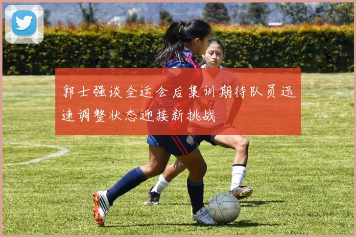 郭士强谈全运会后集训期待队员迅速调整状态迎接新挑战