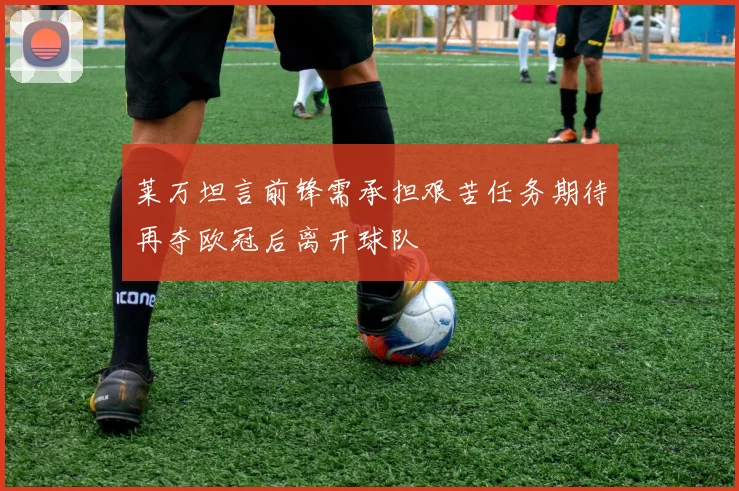 莱万坦言前锋需承担艰苦任务期待再夺欧冠后离开球队