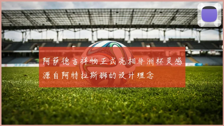 阿萨德吉祥物正式亮相非洲杯灵感源自阿特拉斯狮的设计理念