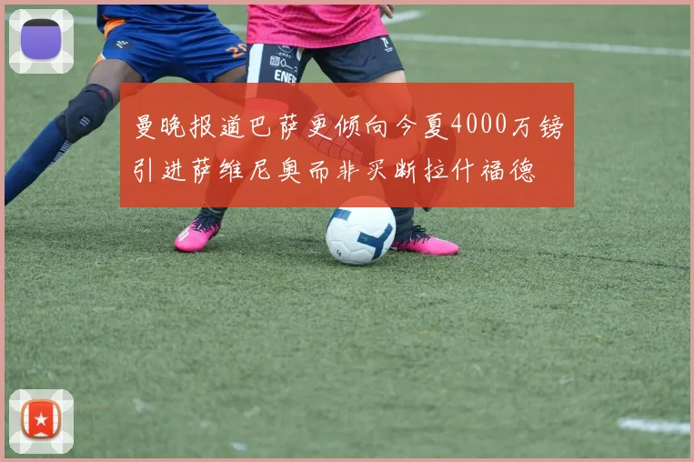 曼晚报道巴萨更倾向今夏4000万镑引进萨维尼奥而非买断拉什福德