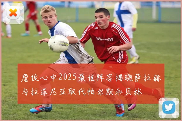 詹俊心中2025最佳阵容揭晓萨拉赫与拉菲尼亚取代帕尔默和贝林