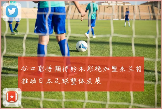 谷口彰悟期待铃木彩艳加盟米兰将推动日本足球整体发展