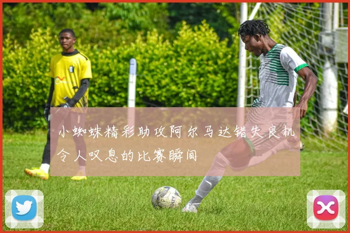 小蜘蛛精彩助攻阿尔马达错失良机令人叹息的比赛瞬间