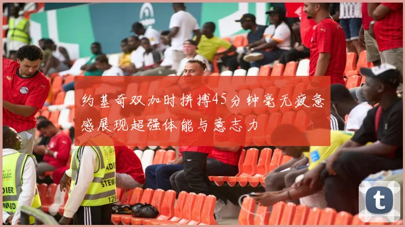 约基奇双加时拼搏45分钟毫无疲惫感展现超强体能与意志力