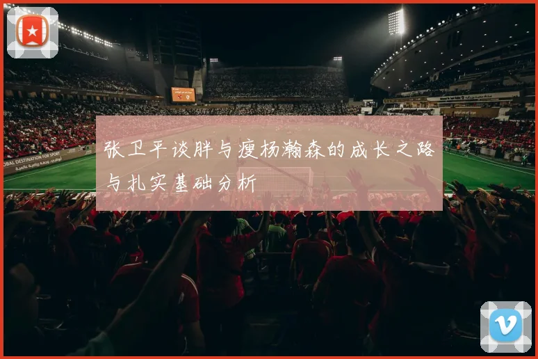 张卫平谈胖与瘦杨瀚森的成长之路与扎实基础分析
