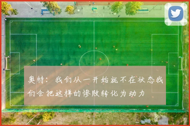 奥特：我们从一开始就不在状态我们会把这样的惨败转化为动力