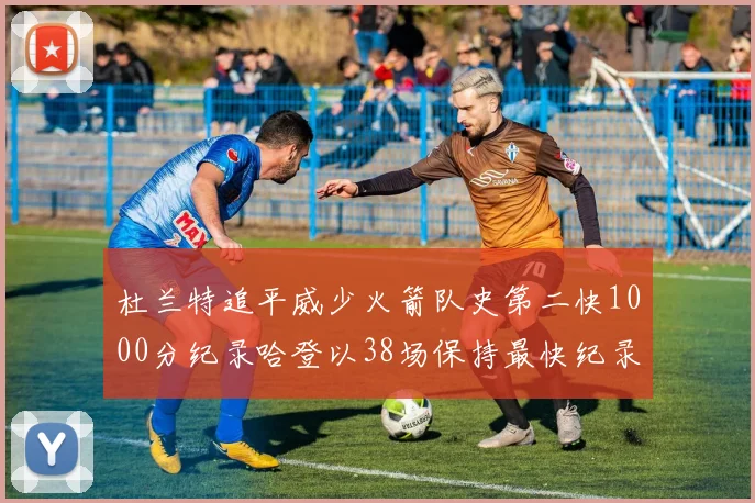 杜兰特追平威少火箭队史第二快1000分纪录哈登以38场保持最快纪录