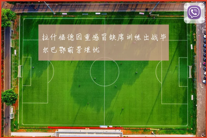 拉什福德因重感冒缺席训练出战毕尔巴鄂前景堪忧