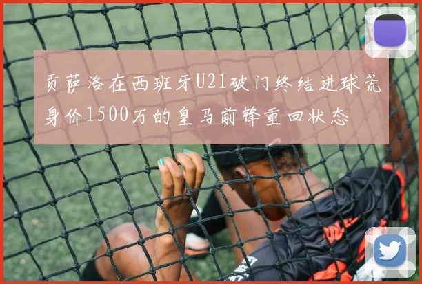 贡萨洛在西班牙U21破门终结进球荒身价1500万的皇马前锋重回状态