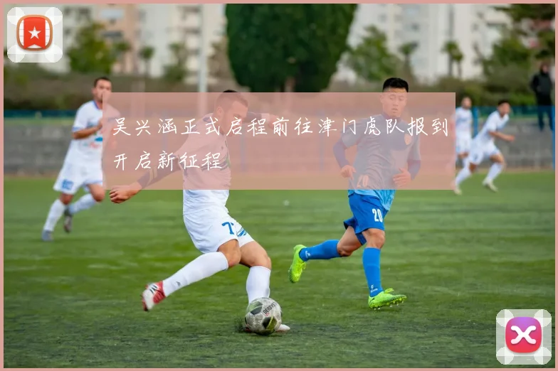 吴兴涵正式启程前往津门虎队报到开启新征程