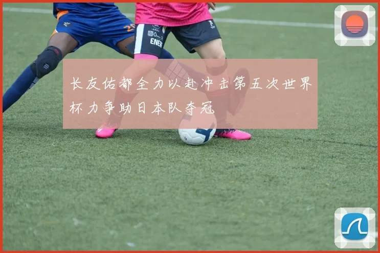 长友佑都全力以赴冲击第五次世界杯力争助日本队夺冠