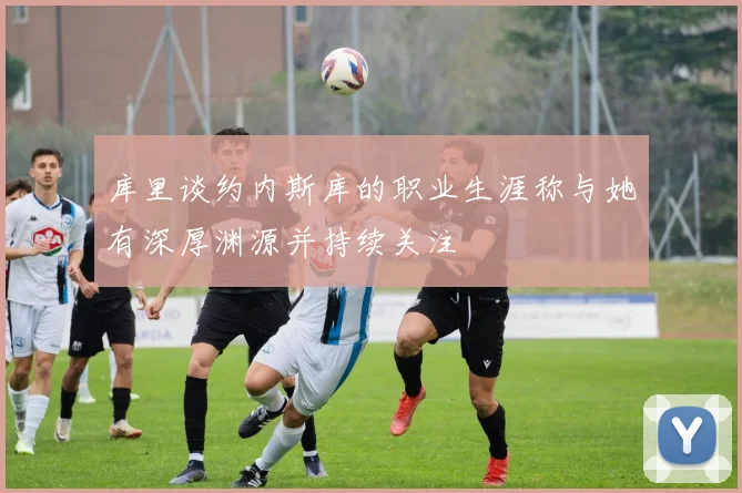 库里谈约内斯库的职业生涯称与她有深厚渊源并持续关注