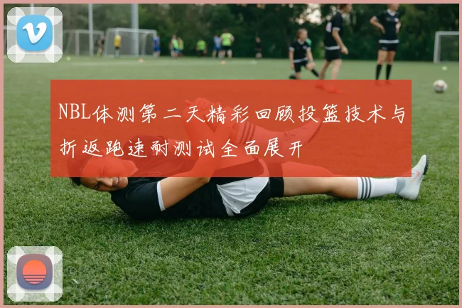 NBL体测第二天精彩回顾投篮技术与折返跑速耐测试全面展开