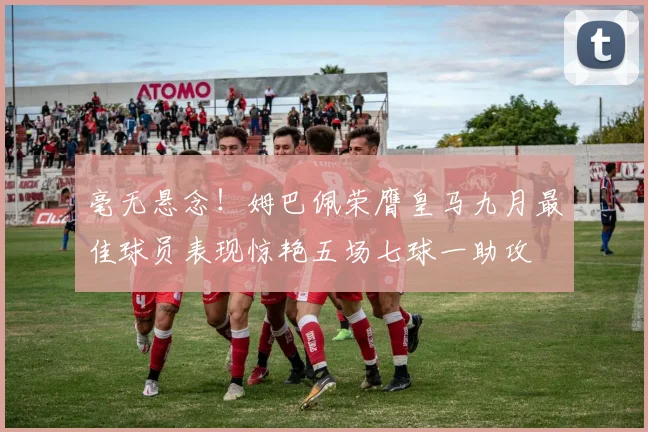 毫无悬念！姆巴佩荣膺皇马九月最佳球员表现惊艳五场七球一助攻