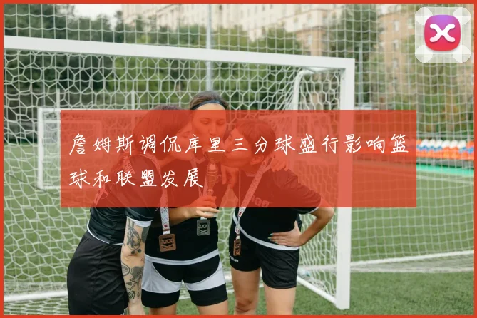 詹姆斯调侃库里三分球盛行影响篮球和联盟发展