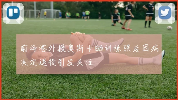 前海港外援奥斯卡晒训练照后因病决定退役引发关注
