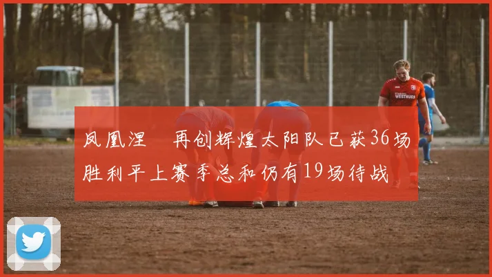 凤凰涅槃再创辉煌太阳队已获36场胜利平上赛季总和仍有19场待战