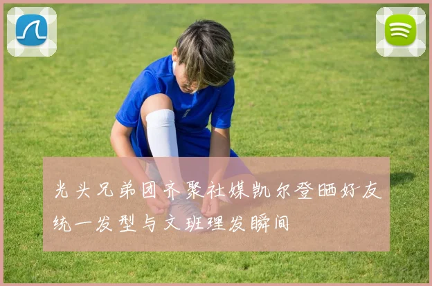 光头兄弟团齐聚社媒凯尔登晒好友统一发型与文班理发瞬间