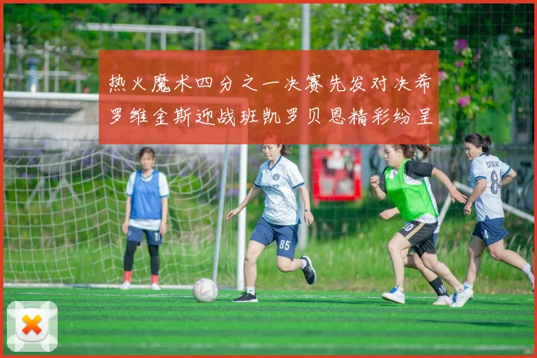 热火魔术四分之一决赛先发对决希罗维金斯迎战班凯罗贝恩精彩纷呈