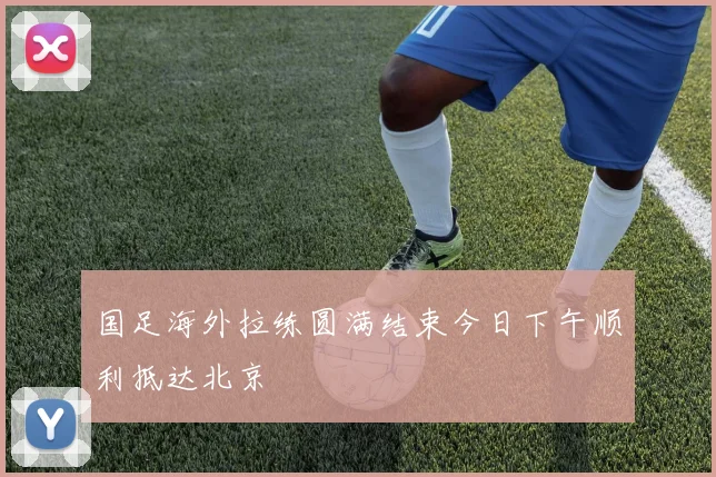 国足海外拉练圆满结束今日下午顺利抵达北京