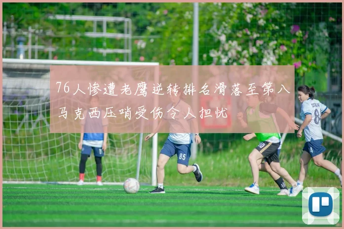 76人惨遭老鹰逆转排名滑落至第八马克西压哨受伤令人担忧