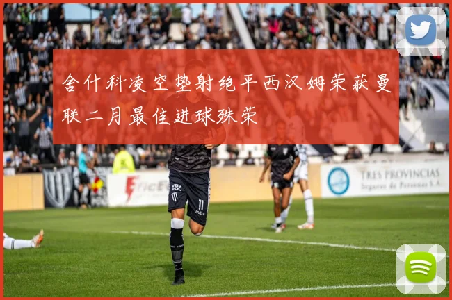 舍什科凌空垫射绝平西汉姆荣获曼联二月最佳进球殊荣