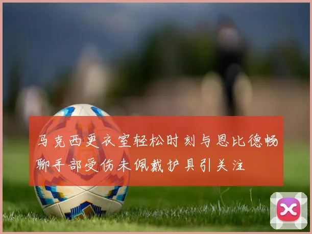 马克西更衣室轻松时刻与恩比德畅聊手部受伤未佩戴护具引关注