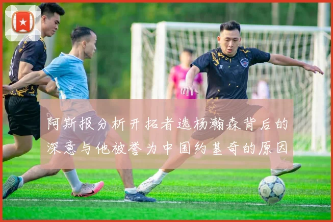 阿斯报分析开拓者选杨瀚森背后的深意与他被誉为中国约基奇的原因