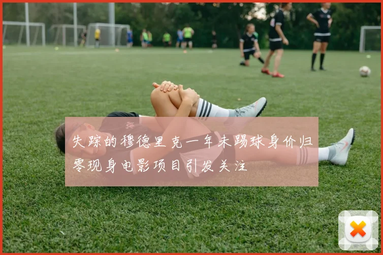 失踪的穆德里克一年未踢球身价归零现身电影项目引发关注