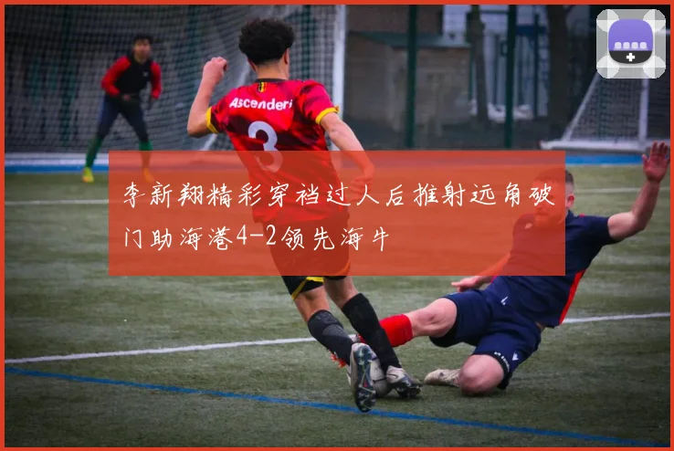 李新翔精彩穿裆过人后推射远角破门助海港4-2领先海牛