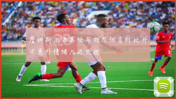 詹姆斯泪洒赛场布朗尼坦言对此并不意外情绪几近失控